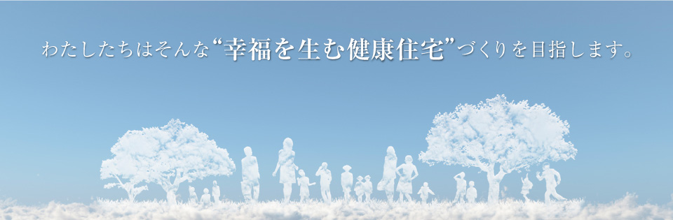 わたしたちはそんな“幸福を生む健康住宅”づくりを目指します。